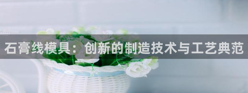 太阳gg注册地址：石膏线模具：创新的制造技术与工艺典范