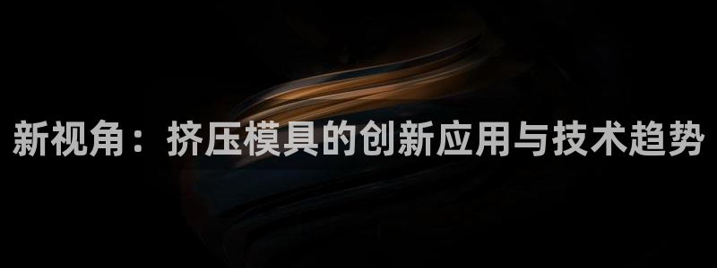 太阳集团网站视频：新视角：挤压模具的创新应用与技术趋势