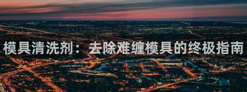 太阳集团是什么平台?：模具清洗剂：去除难缠模具的终极指南