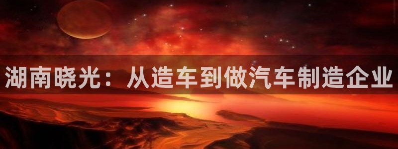 太阳成集团tyc234cc：湖南晓光：从造车到做汽车制造企业