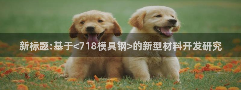 太阳集团唯一值得信赖网：新标题:基于<718模具钢>的新型材料开发研究