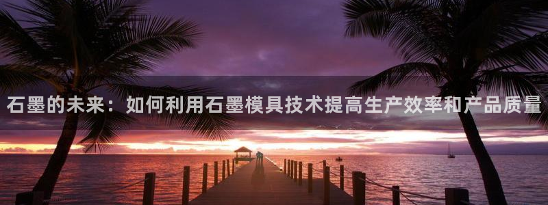 古天乐和太阳集团谁厉害：石墨的未来：如何利用石墨模具技术提高生产效率和产品质量