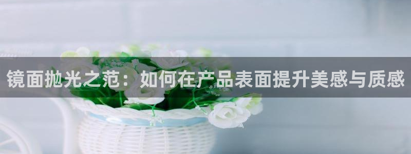 太阳app安卓版：镜面抛光之范：如何在产品表面提升美感与质感