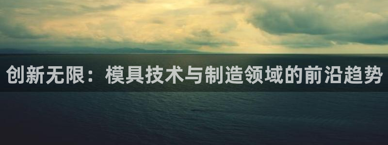 太阳集团股份有限公司官网：创新无限：模具技术与制造领域的前沿趋势