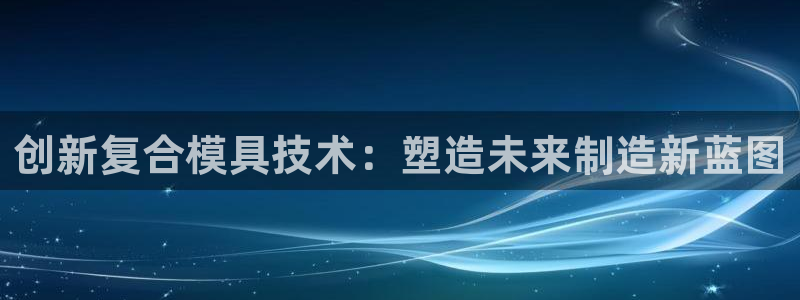 太阳成集团百度百科：创新复合模具技术：塑造未来制造新蓝图
