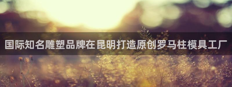 太阳成集团tyc7111cc电影：国际知名雕塑品牌在昆明打造原创罗马柱模具工厂