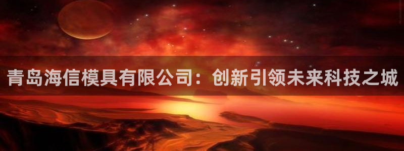 太阳gg打不开了吗：青岛海信模具有限公司：创新引领未来科技之城