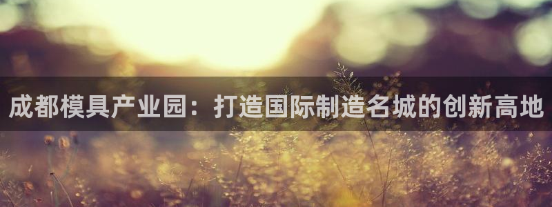 古天乐和太阳集团什么关系知乎：成都模具产业园：打造国际制造名城的创新高地