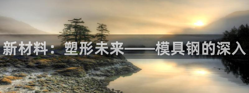 澳门太阳集团与古天乐：新材料：塑形未来——模具钢的深入